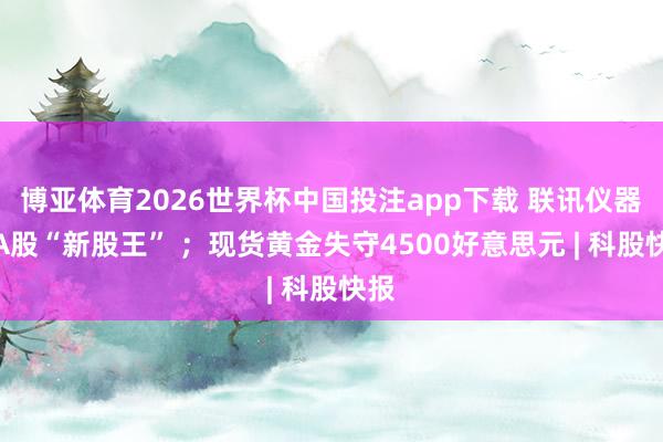 博亚体育2026世界杯中国投注app下载 联讯仪器成A股“新股王” ；现货黄金失守4500好意思元 | 科股快报