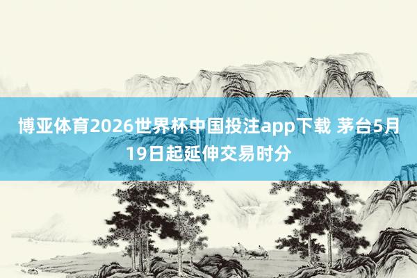 博亚体育2026世界杯中国投注app下载 茅台5月19日起延伸交易时分