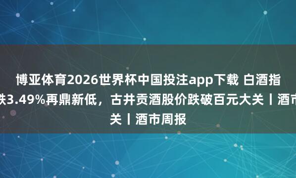 博亚体育2026世界杯中国投注app下载 白酒指数周跌3.49%再鼎新低,古井贡酒股价跌破百元大关丨酒市周报
