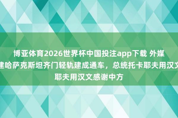 博亚体育2026世界杯中国投注app下载 外媒:中企承建哈萨克斯坦齐门轻轨建成通车,总统托卡耶夫用汉文感谢中方