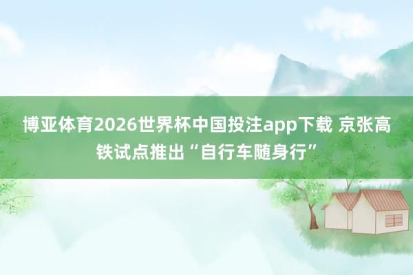 博亚体育2026世界杯中国投注app下载 京张高铁试点推出“自行车随身行”