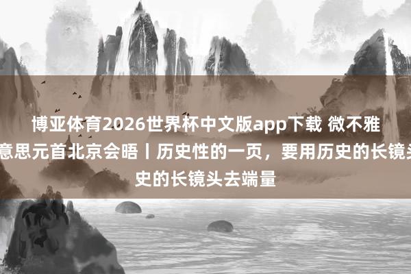 博亚体育2026世界杯中文版app下载 微不雅察·中好意思元首北京会晤丨历史性的一页，要用历史的长镜头去端量