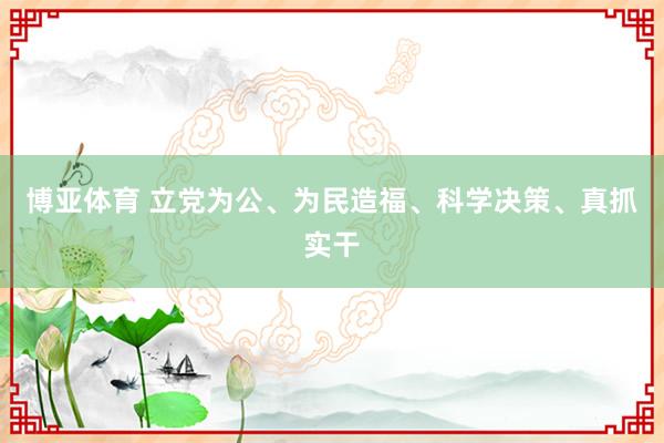 博亚体育 立党为公、为民造福、科学决策、真抓实干