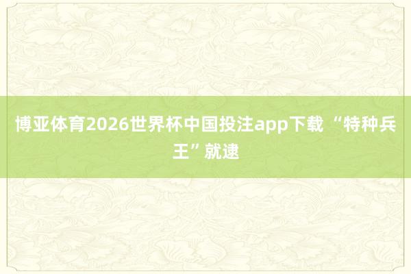 博亚体育2026世界杯中国投注app下载 “特种兵王”就逮