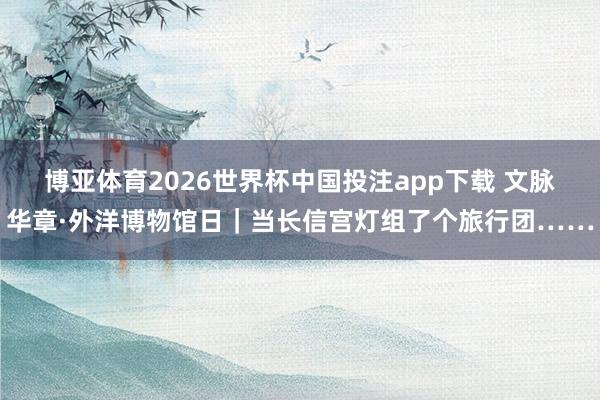 博亚体育2026世界杯中国投注app下载 文脉华章·外洋博物馆日｜当长信宫灯组了个旅行团……