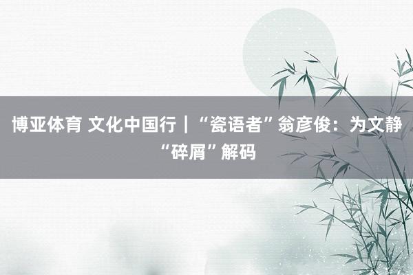 博亚体育 文化中国行｜“瓷语者”翁彦俊：为文静“碎屑”解码
