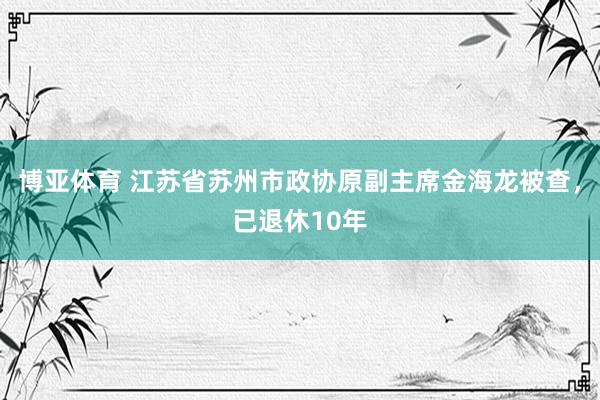 博亚体育 江苏省苏州市政协原副主席金海龙被查,已退休10年