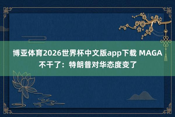 博亚体育2026世界杯中文版app下载 MAGA不干了:特朗普对华态度变了