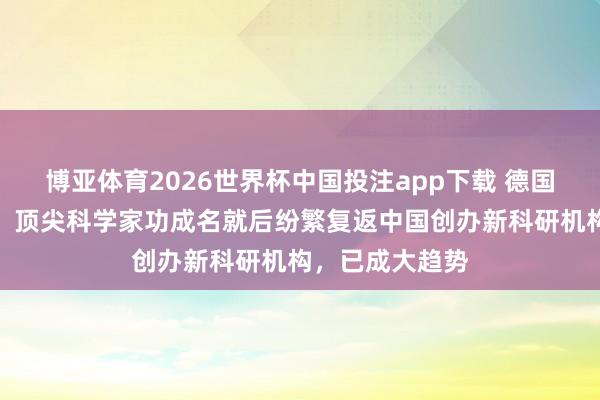 博亚体育2026世界杯中国投注app下载 德国马普学会主席:顶尖科学家功成名就后纷繁复返中国创办新科研机构,已成大趋势