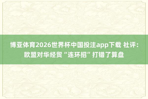 博亚体育2026世界杯中国投注app下载 社评：欧盟对华经贸“连环招”打错了算盘