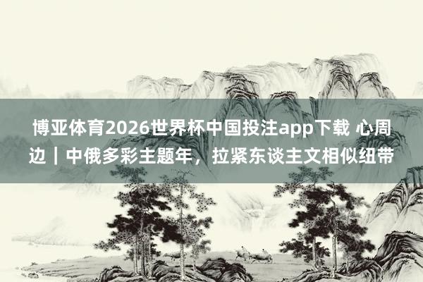 博亚体育2026世界杯中国投注app下载 心周边|中俄多彩主题年,拉紧东谈主文相似纽带