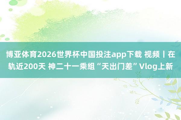 博亚体育2026世界杯中国投注app下载 视频丨在轨近200天 神二十一乘组“天出门差”Vlog上新