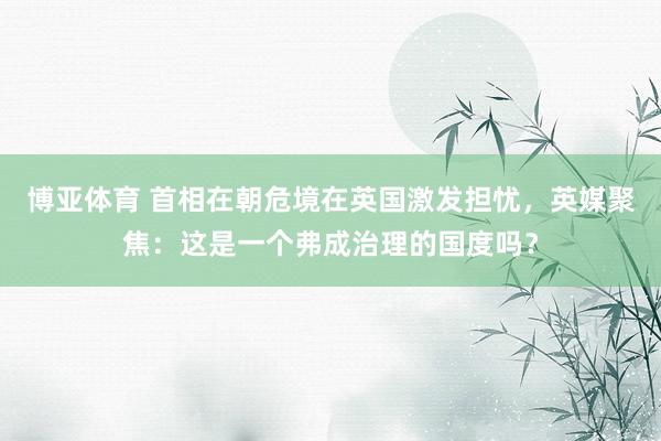 博亚体育 首相在朝危境在英国激发担忧,英媒聚焦:这是一个弗成治理的国度吗?