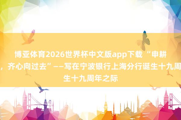 博亚体育2026世界杯中文版app下载 “申耕十九载，齐心向过去”——写在宁波银行上海分行诞生十九周年之际