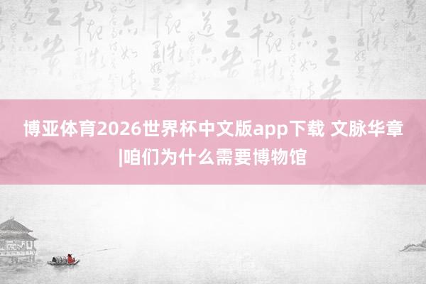 博亚体育2026世界杯中文版app下载 文脉华章|咱们为什么需要博物馆