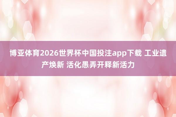 博亚体育2026世界杯中国投注app下载 工业遗产焕新 活化愚弄开释新活力
