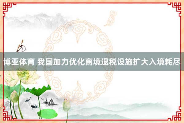 博亚体育 我国加力优化离境退税设施扩大入境耗尽