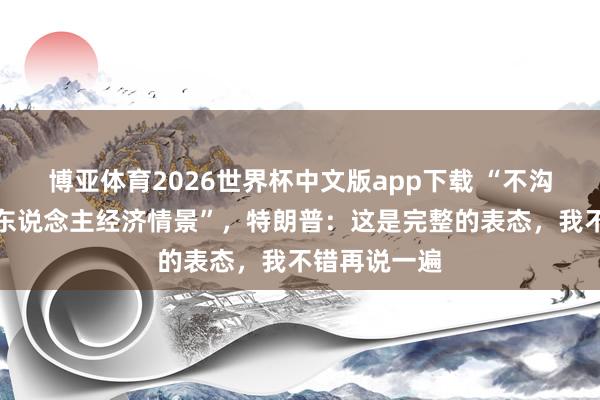 博亚体育2026世界杯中文版app下载 “不沟通好意思国东说念主经济情景”，特朗普：这是完整的表态，我不错再说一遍