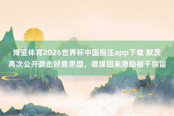 博亚体育2026世界杯中国投注app下载 默茨再次公开袭击好意思国，德媒回来激励相干弥留
