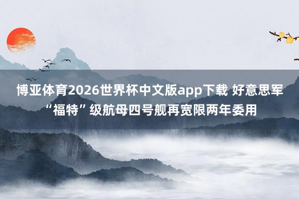 博亚体育2026世界杯中文版app下载 好意思军“福特”级航母四号舰再宽限两年委用