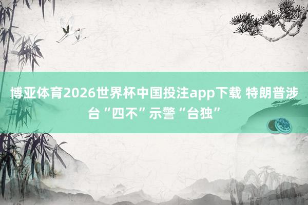 博亚体育2026世界杯中国投注app下载 特朗普涉台“四不”示警“台独”