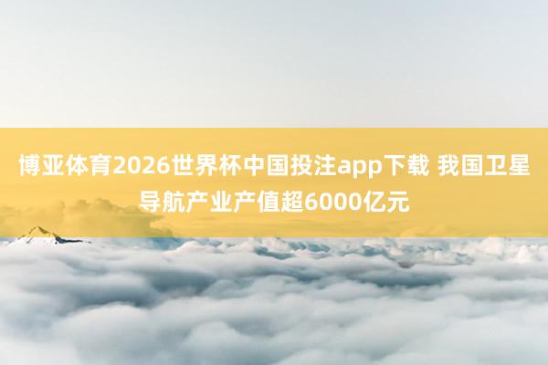 博亚体育2026世界杯中国投注app下载 我国卫星导航产业产值超6000亿元
