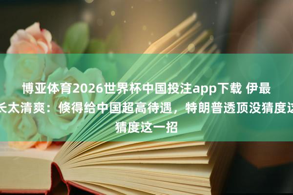 博亚体育2026世界杯中国投注app下载 伊最高首长太清爽:倏得给中国超高待遇,特朗普透顶没猜度这一招