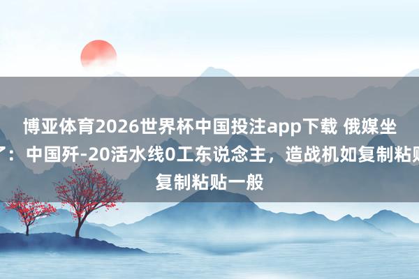 博亚体育2026世界杯中国投注app下载 俄媒坐不住了：中国歼-20活水线0工东说念主，造战机如复制粘贴一般