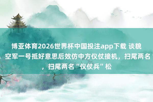 博亚体育2026世界杯中国投注app下载 谈貌岸然反类犬,空军一号抵好意思后效仿中方仪仗接机,扫尾两名“仪仗兵”松