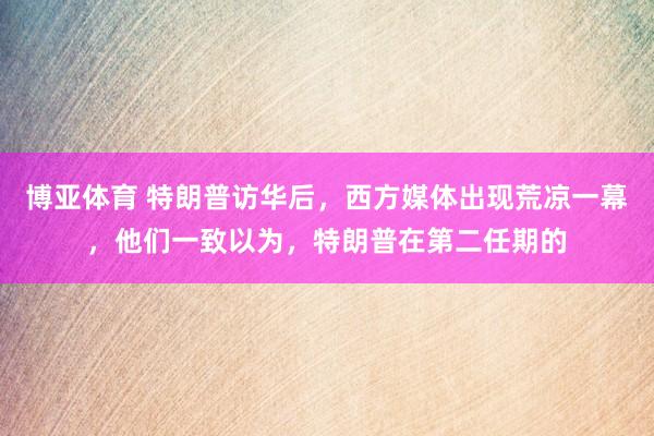 博亚体育 特朗普访华后，西方媒体出现荒凉一幕，他们一致以为，特朗普在第二任期的