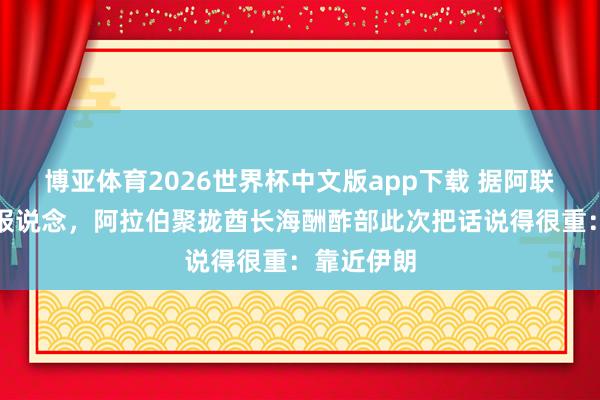 博亚体育2026世界杯中文版app下载 据阿联酋通信社报说念，阿拉伯聚拢酋长海酬酢部此次把话说得很重：靠近伊朗