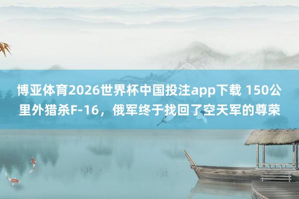 博亚体育2026世界杯中国投注app下载 150公里外猎杀F-16，俄军终于找回了空天军的尊荣