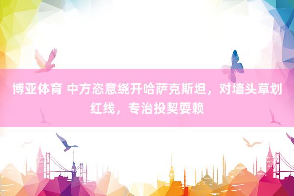 博亚体育 中方恣意绕开哈萨克斯坦,对墙头草划红线,专治投契耍赖