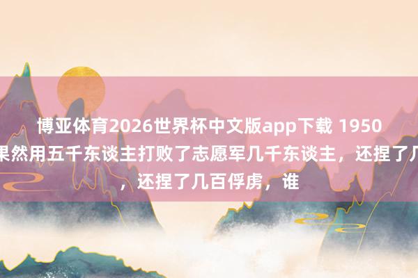 博亚体育2026世界杯中文版app下载 1950年,土耳其果然用五千东谈主打败了志愿军几千东谈主,还捏了几百俘虏,谁
