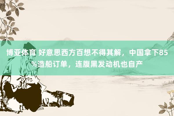 博亚体育 好意思西方百想不得其解,中国拿下85%造船订单,连腹黑发动机也自产