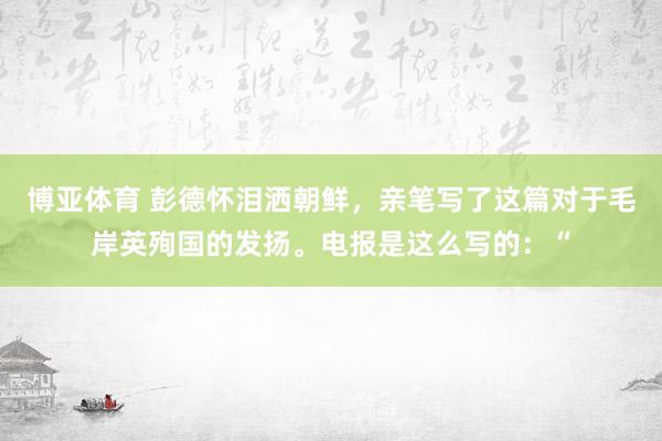 博亚体育 彭德怀泪洒朝鲜，亲笔写了这篇对于毛岸英殉国的发扬。电报是这么写的：“