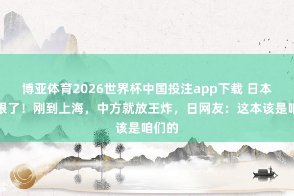 博亚体育2026世界杯中国投注app下载 日本真急眼了!刚到上海,中方就放王炸,日网友:这本该是咱们的