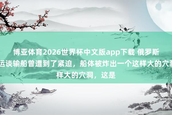 博亚体育2026世界杯中文版app下载 俄罗斯 的自然运谈输船曾遭到了紧迫,船体被炸出一个这样大的穴洞,这是