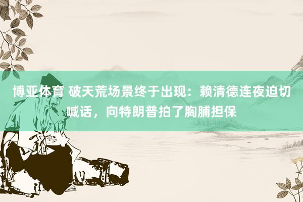 博亚体育 破天荒场景终于出现：赖清德连夜迫切喊话，向特朗普拍了胸脯担保