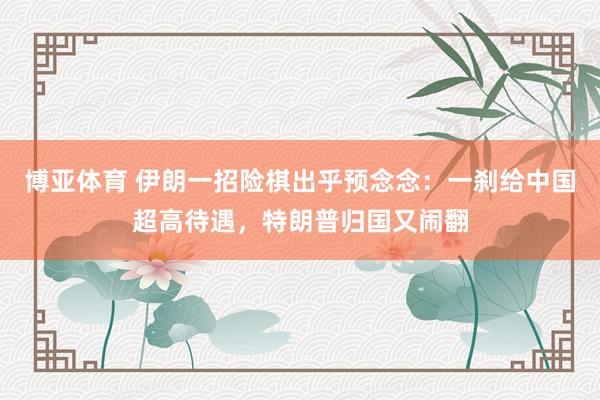 博亚体育 伊朗一招险棋出乎预念念：一刹给中国超高待遇，<a href=