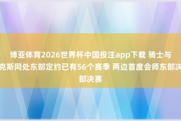 博亚体育2026世界杯中国投注app下载 骑士与尼克斯同处东部定约已有56个赛季 两边首度会师东部决赛