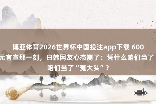 博亚体育2026世界杯中国投注app下载 6000万好意思元官宣那一刻,日韩网友心态崩了:凭什么咱们当了“冤大头”?