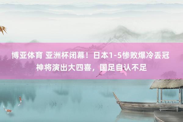 博亚体育 亚洲杯闭幕！日本1-5惨败爆冷丢冠 神将演出大四喜，国足自认不足