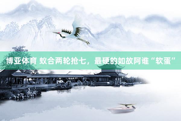 博亚体育 蚁合两轮抢七，最硬的如故阿谁“软蛋”