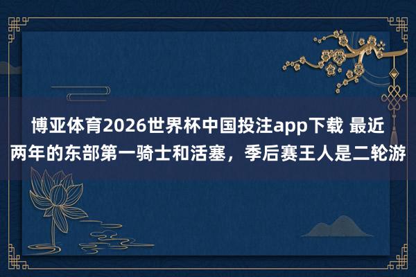 博亚体育2026世界杯中国投注app下载 最近两年的东部第一骑士和活塞，季后赛王人是二轮游