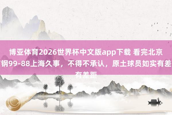 博亚体育2026世界杯中文版app下载 看完北京首钢99-88上海久事，不得不承认，原土球员如实有差距