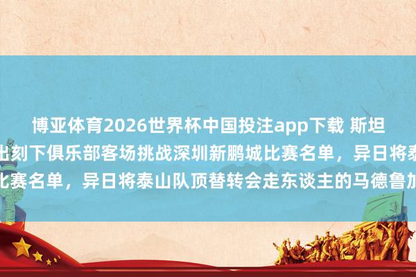 博亚体育2026世界杯中国投注app下载 斯坦丘精采离开大连英博!未出刻下俱乐部客场挑战深圳新鹏城比赛名单,异日将泰山队顶替转会走东谈主的马德鲁加挑大梁