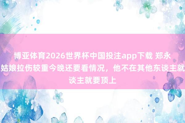 博亚体育2026世界杯中国投注app下载 郑永刚:史姑娘拉伤较重今晚还要看情况,他不在其他东谈主就要顶上