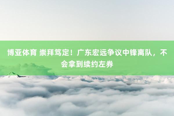 博亚体育 崇拜笃定！广东宏远争议中锋离队，不会拿到续约左券