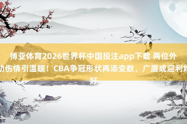 博亚体育2026世界杯中国投注app下载 两位外助伤情引温暖!CBA争冠形状再添变数,广厦或迎利好